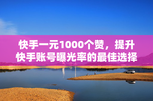 快手一元1000个赞，提升快手账号曝光率的最佳选择