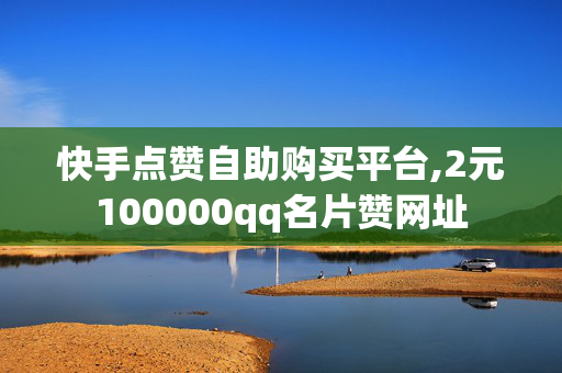 快手点赞自助购买平台,2元100000qq名片赞网址