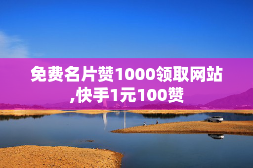 免费名片赞1000领取网站,快手1元100赞