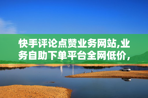 快手评论点赞业务网站,业务自助下单平台全网低价，快手评论点赞业务网站，业务自助下单平台全网低价