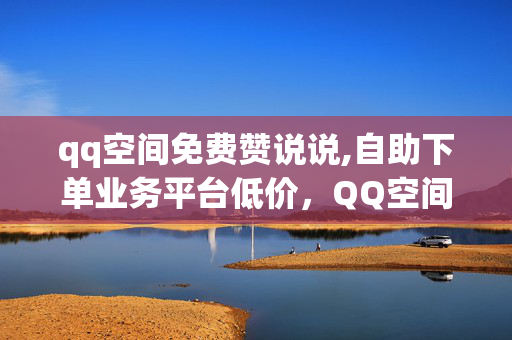 qq空间免费赞说说,自助下单业务平台低价，QQ空间免费赞说说，自助下单业务平台低价