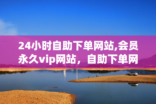 24小时自助下单网站,会员永久vip网站，自助下单网站vip永久会员站