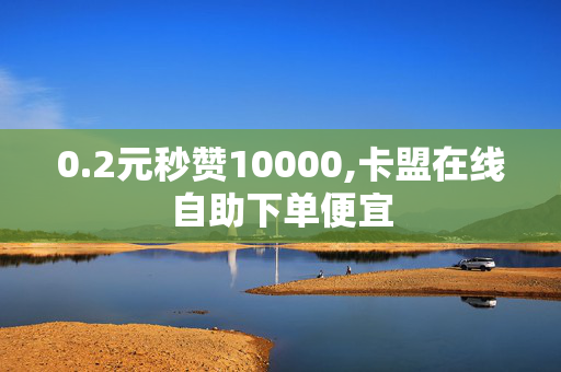 0.2元秒赞10000,卡盟在线自助下单便宜