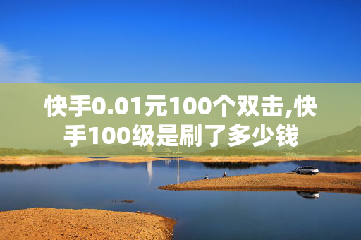 快手0.01元100个双击,快手100级是刷了多少钱