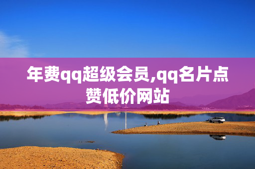 年费qq超级会员,qq名片点赞低价网站