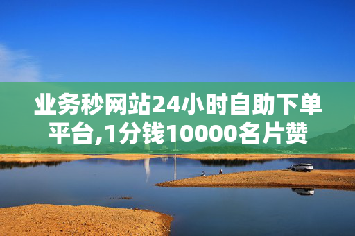 业务秒网站24小时自助下单平台,1分钱10000名片赞