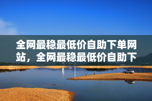 全网最稳最低价自助下单网站，全网最稳最低价自助下单网站，一站式购物体验