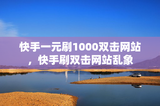 快手一元刷1000双击网站，快手刷双击网站乱象