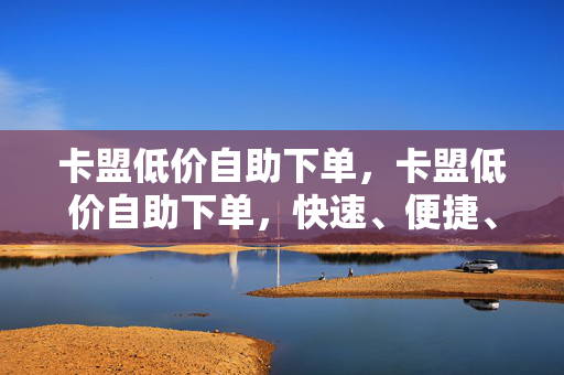 卡盟低价自助下单，卡盟低价自助下单，快速、便捷、实惠的购物选择