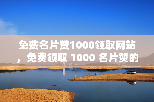 免费名片赞1000领取网站，免费领取 1000 名片赞的网站，等你来！