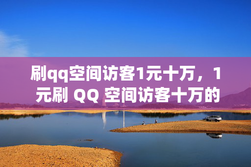 刷qq空间访客1元十万，1 元刷 QQ 空间访客十万的惊人服务