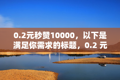 0.2元秒赞10000，以下是满足你需求的标题，0.2 元秒赞 10000——性价比惊人