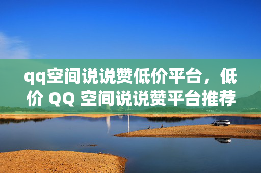 qq空间说说赞低价平台，低价 QQ 空间说说赞平台推荐