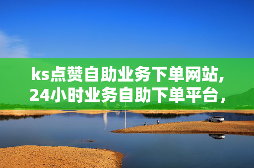 ks点赞自助业务下单网站,24小时业务自助下单平台，KS点赞自助业务下单网站，24小时业务自助下单平台