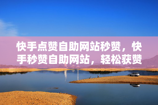 快手点赞自助网站秒赞，快手秒赞自助网站，轻松获赞，流量大增