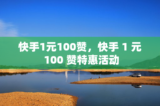 快手1元100赞，快手 1 元 100 赞特惠活动