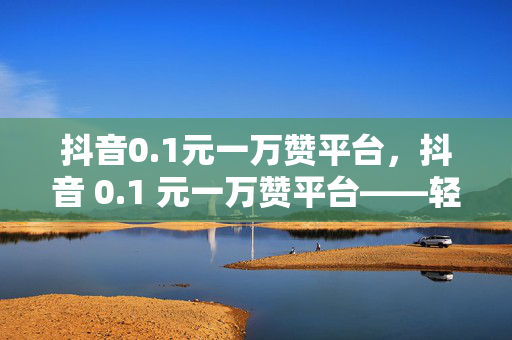 抖音0.1元一万赞平台，抖音 0.1 元一万赞平台——轻松获取高赞的秘密武器