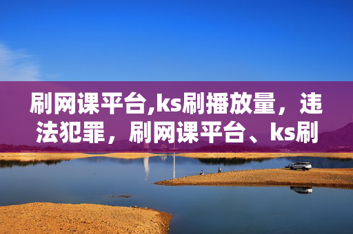 刷网课平台,ks刷播放量，违法犯罪，刷网课平台、ks刷播放量