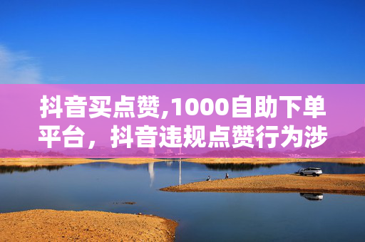 抖音买点赞,1000自助下单平台，抖音违规点赞行为涉嫌违法犯罪