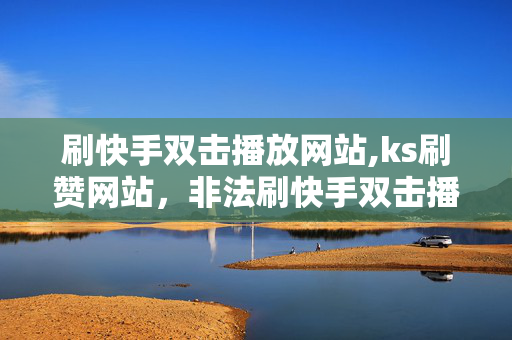 刷快手双击播放网站,ks刷赞网站，非法刷快手双击播放网站和ks刷赞网站