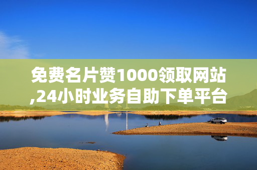 免费名片赞1000领取网站,24小时业务自助下单平台，1000免费名片赞自助下单平台