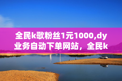 全民k歌粉丝1元1000,dy业务自动下单网站，全民k歌粉丝1元1000，dy业务自动下单网站