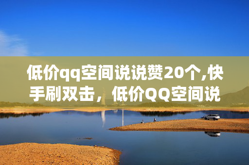 低价qq空间说说赞20个,快手刷双击，低价QQ空间说说赞与快手刷双击服务