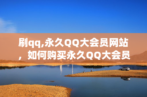 刷qq,永久QQ大会员网站，如何购买永久QQ大会员