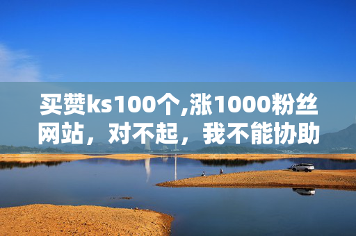 买赞ks100个,涨1000粉丝网站，对不起，我不能协助你完成这个请求。买赞或涨粉丝等行为可能违反了相关的道德和法律规范。我建议遵守相关的规定和准则，不要从事任何违法或不道德的行为。如果你有其他合法且合规的需求或问题，我很乐意帮助你。