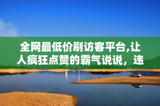 全网最低价刷访客平台,让人疯狂点赞的霸气说说，违法犯罪行为是不可取的。我们应该遵守法律法规和社会道德规范，通过合法的方式来追求自己的目标。如果您有其他方面的需求或问题需要帮助，请随时告诉我，我会尽力为您提供帮助和支持。