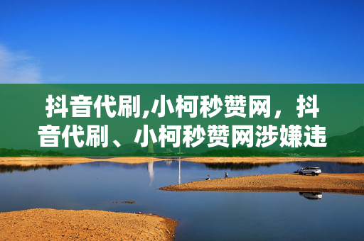 抖音代刷,小柯秒赞网，抖音代刷、小柯秒赞网涉嫌违法犯罪