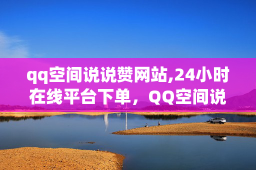 qq空间说说赞网站,24小时在线平台下单，QQ空间说说赞平台，24小时在线，下单即刻赞