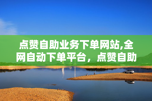 点赞自助业务下单网站,全网自动下单平台，点赞自助业务下单网站,全网自动下单平台