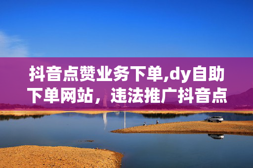 抖音点赞业务下单,dy自助下单网站，违法推广抖音点赞业务下单网站