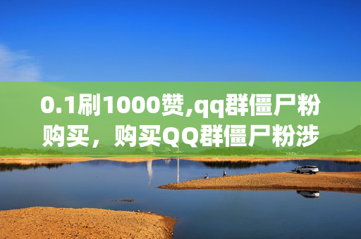 0.1刷1000赞,qq群僵尸粉购买，购买QQ群僵尸粉涉嫌违法犯罪