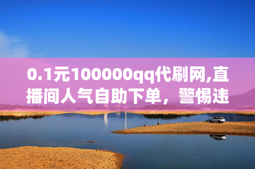 0.1元100000qq代刷网,直播间人气自助下单，警惕违法犯罪，0.1元100000qq代刷网