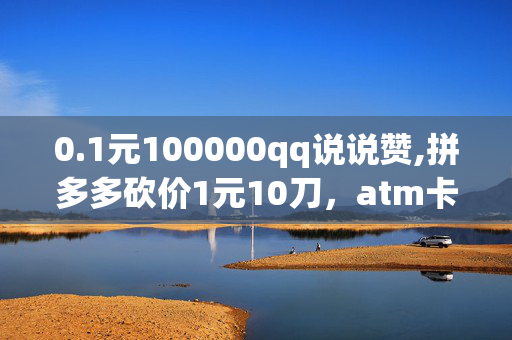 0.1元100000qq说说赞,拼多多砍价1元10刀，atm卡精美礼品,1元10刀拼多多互助