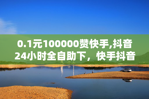 0.1元100000赞快手,抖音24小时全自助下，快手抖音自助下单平台