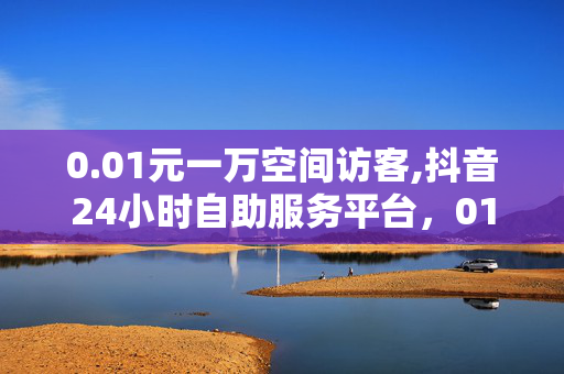 0.01元一万空间访客,抖音24小时自助服务平台，01元一万抖音访客空间，24小时自助服务平台