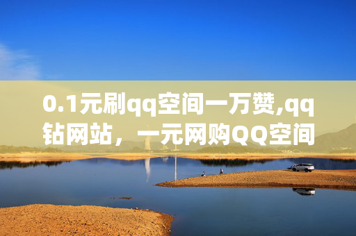 0.1元刷qq空间一万赞,qq钻网站，一元网购QQ空间点赞服务及以上网站内容并不推荐，因为这类操作可能涉及到虚假宣传、欺诈、网络暴力等不道德或非法行为。我们应遵守法律法规和社会道德规范，珍惜自己的信誉和声誉。