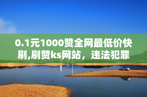 0.1元1000赞全网最低价快刷,刷赞ks网站，违法犯罪行为，低价快刷赞ks网站