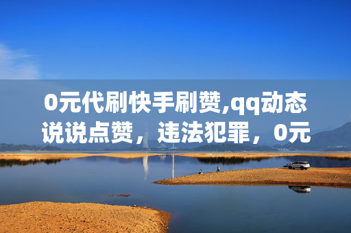 0元代刷快手刷赞,qq动态说说点赞，违法犯罪，0元代刷快手刷赞，qq动态说说点赞